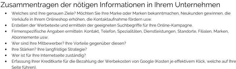 Zusammentragen der nötigen Informationen in Ihrem Unternehmen •	Welches sind Ihre genauen Ziele? Möchten Sie Ihre Marke oder Marken bekanntmachen, Neukunden gewinnen, die Verkäufe in Ihrem Onlineshop erhöhen, die Kontaktaufnahme fördern usw. •	Erstellen der Werbetexte und ermitteln der geeigneten Suchbegriffe für Ihre Online-Kampagne. •	Firmenspezifische Angaben ermitteln: Kontakt, Telefon, Spezialitäten, Dienstleistungen, Standorte, Filialen, Marken, Abonnemente usw. •	Wer sind Ihre Mitbewerber? Ihre Vorteile gegenüber diesen? •	Ihre Stärken? Ihre langfristige Strategie? •	Wer ist für Ihre Internetseite zuständig? •	Erfassung Ihrer Kreditkarte für die Bezahlung der Werbekosten von Google (Kosten je effektivem Klick, welche auf Ihre Seite führen).