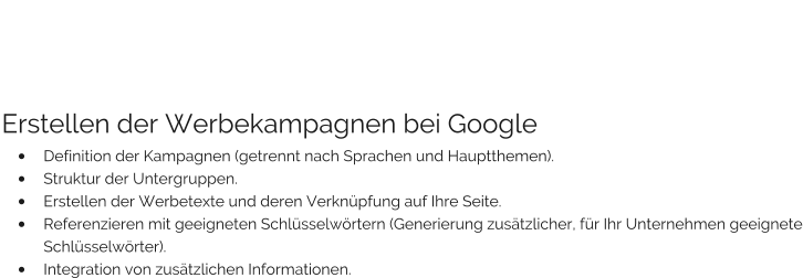 Erstellen der Werbekampagnen bei Google •	Definition der Kampagnen (getrennt nach Sprachen und Hauptthemen). •	Struktur der Untergruppen. •	Erstellen der Werbetexte und deren Verknüpfung auf Ihre Seite. •	Referenzieren mit geeigneten Schlüsselwörtern (Generierung zusätzlicher, für Ihr Unternehmen geeignete Schlüsselwörter). •	Integration von zusätzlichen Informationen.