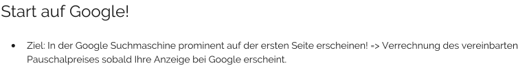 Start auf Google!  •	Ziel: In der Google Suchmaschine prominent auf der ersten Seite erscheinen! => Verrechnung des vereinbarten Pauschalpreises sobald Ihre Anzeige bei Google erscheint.