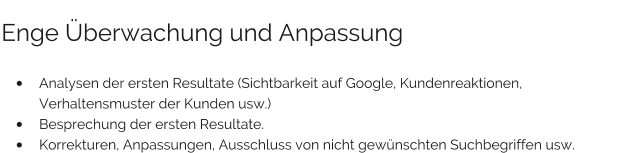 Enge Überwachung und Anpassung  •	Analysen der ersten Resultate (Sichtbarkeit auf Google, Kundenreaktionen, Verhaltensmuster der Kunden usw.) •	Besprechung der ersten Resultate. •	Korrekturen, Anpassungen, Ausschluss von nicht gewünschten Suchbegriffen usw.